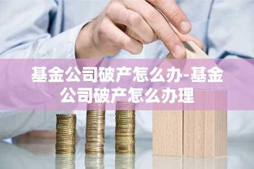 基金公司破产怎么办-基金公司破产怎么办理