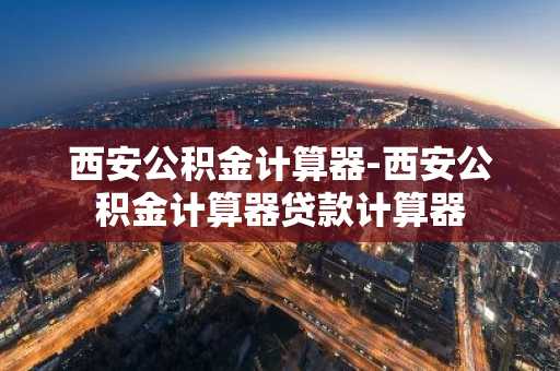 西安公积金计算器-西安公积金计算器贷款计算器