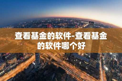 查看基金的软件-查看基金的软件哪个好