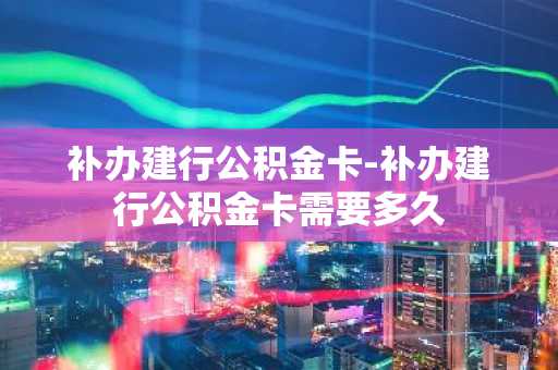 补办建行公积金卡-补办建行公积金卡需要多久
