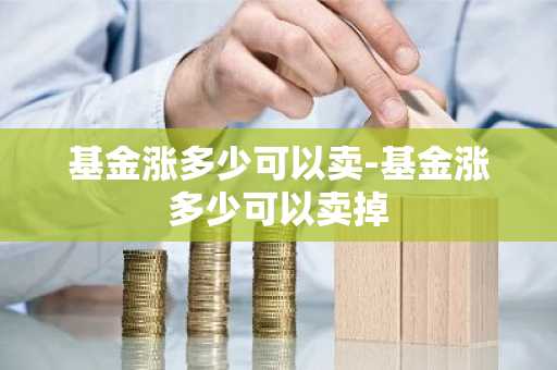 基金涨多少可以卖-基金涨多少可以卖掉