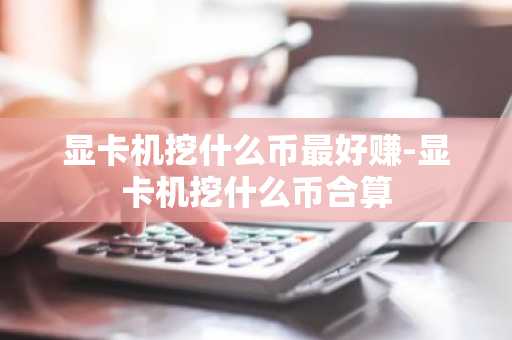 显卡机挖什么币最好赚-显卡机挖什么币合算