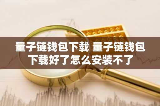 量子链钱包下载 量子链钱包下载好了怎么安装不了