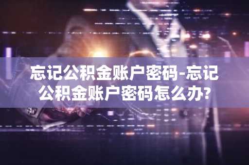 忘记公积金账户密码-忘记公积金账户密码怎么办?