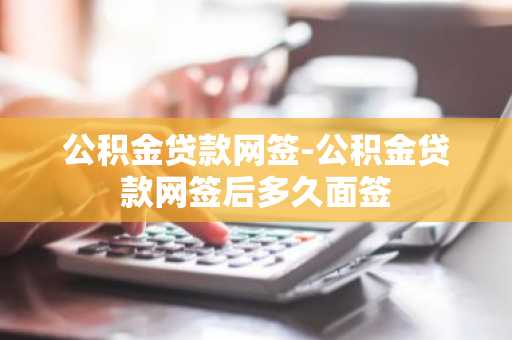 公积金贷款网签-公积金贷款网签后多久面签
