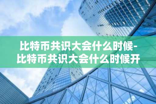 比特币共识大会什么时候-比特币共识大会什么时候开始