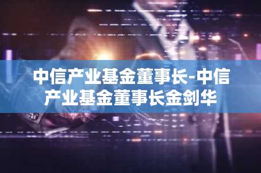 中信产业基金董事长-中信产业基金董事长金剑华