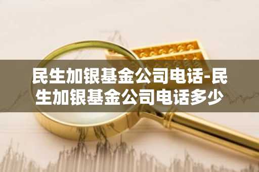 民生加银基金公司电话-民生加银基金公司电话多少