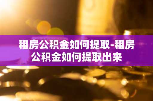 租房公积金如何提取-租房公积金如何提取出来