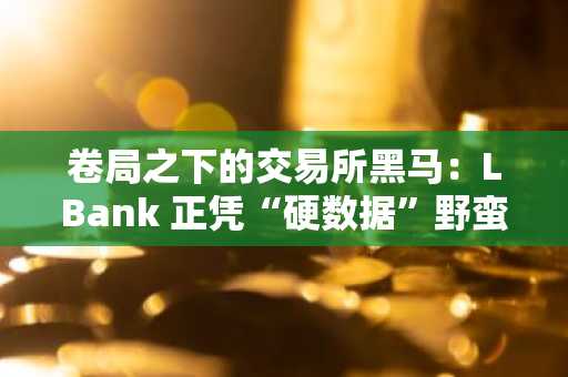 卷局之下的交易所黑马：LBank 正凭“硬数据”野蛮生长