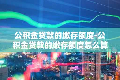 公积金贷款的缴存额度-公积金贷款的缴存额度怎么算