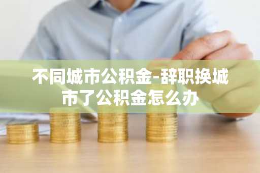不同城市公积金-辞职换城市了公积金怎么办