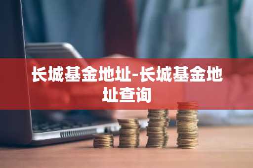 长城基金地址-长城基金地址查询