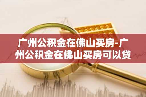广州公积金在佛山买房-广州公积金在佛山买房可以贷款多少