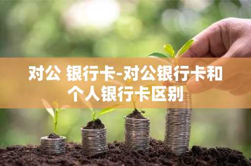 对公 银行卡-对公银行卡和个人银行卡区别