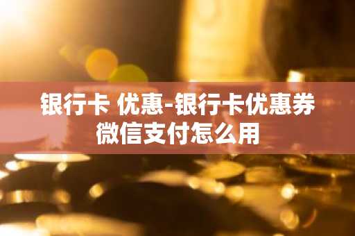 银行卡 优惠-银行卡优惠券微信支付怎么用