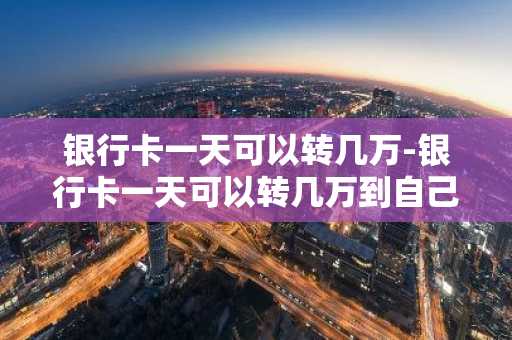 银行卡一天可以转几万-银行卡一天可以转几万到自己账户