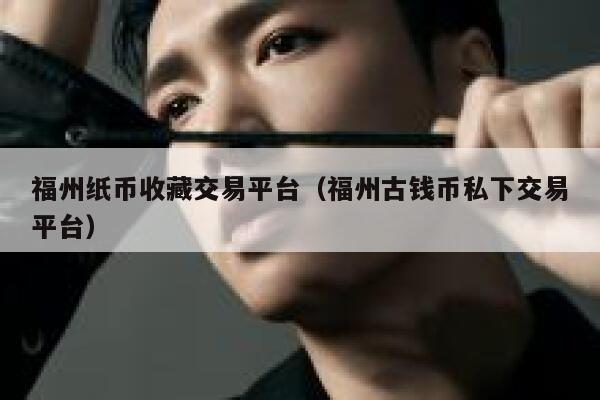 福州纸币收藏交易平台（福州古钱币私下交易平台）