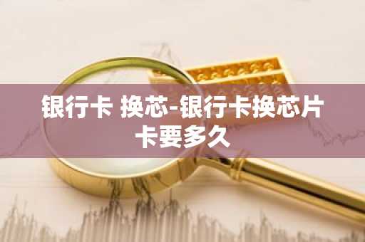 银行卡 换芯-银行卡换芯片卡要多久