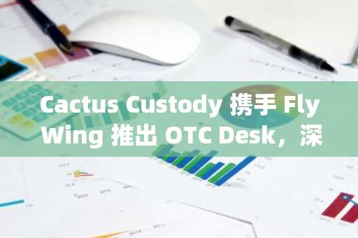 Cactus Custody 携手 Fly Wing 推出 OTC Desk，深化其为机构提供多元服务使命