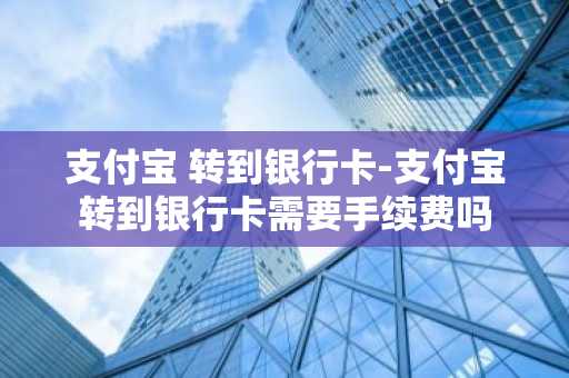 支付宝 转到银行卡-支付宝转到银行卡需要手续费吗