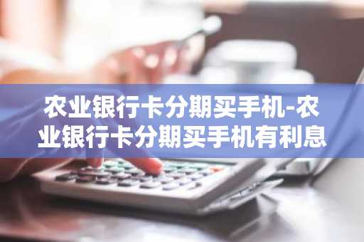 农业银行卡分期买手机-农业银行卡分期买手机有利息吗