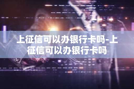 上征信可以办银行卡吗-上征信可以办银行卡吗