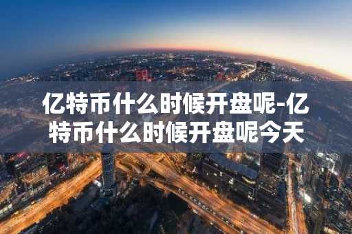 亿特币什么时候开盘呢-亿特币什么时候开盘呢今天
