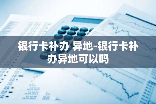 银行卡补办 异地-银行卡补办异地可以吗