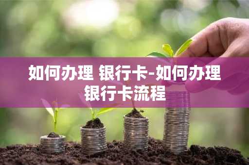 如何办理 银行卡-如何办理银行卡流程