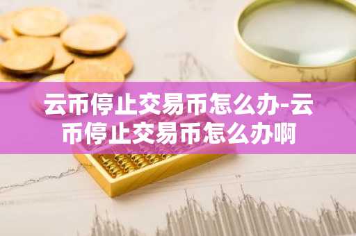 云币停止交易币怎么办-云币停止交易币怎么办啊