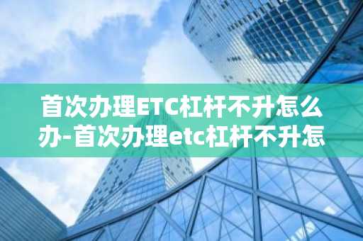 首次办理ETC杠杆不升怎么办-首次办理etc杠杆不升怎么办理