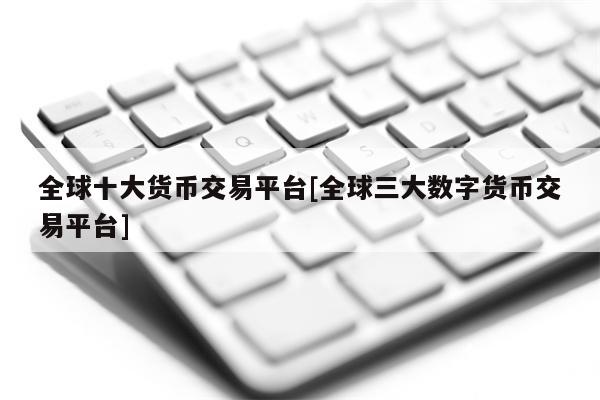 全球十大货币交易平台[全球三大数字货币交易平台]