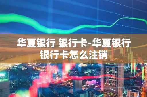 华夏银行 银行卡-华夏银行银行卡怎么注销