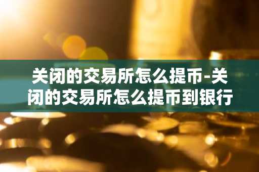 关闭的交易所怎么提币-关闭的交易所怎么提币到银行卡