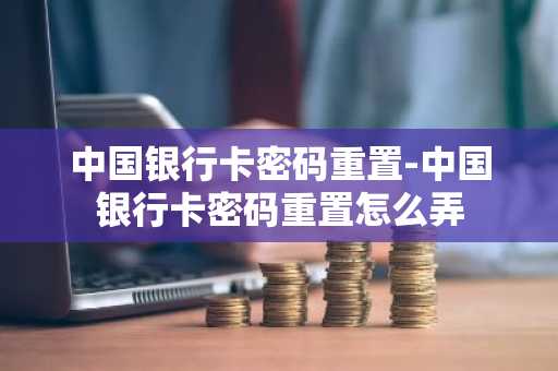 中国银行卡密码重置-中国银行卡密码重置怎么弄