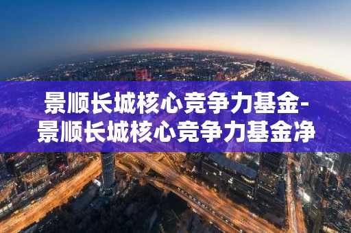 景顺长城核心竞争力基金-景顺长城核心竞争力基金净值