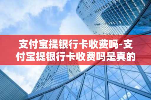 支付宝提银行卡收费吗-支付宝提银行卡收费吗是真的吗
