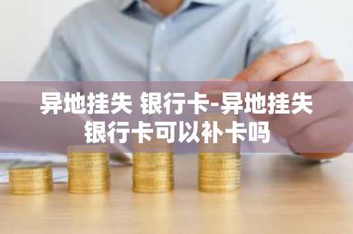 异地挂失 银行卡-异地挂失银行卡可以补卡吗