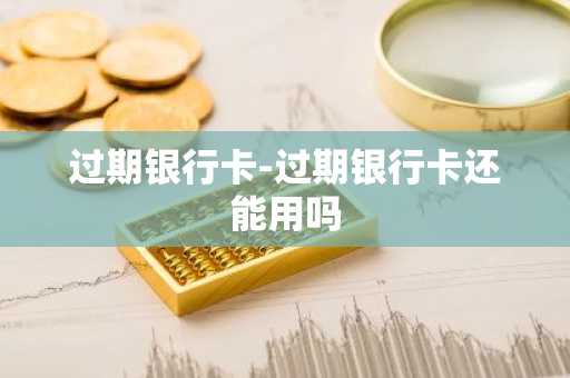 过期银行卡-过期银行卡还能用吗