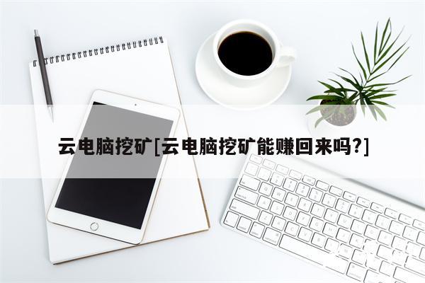 云电脑挖矿[云电脑挖矿能赚回来吗？]