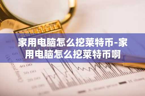家用电脑怎么挖莱特币-家用电脑怎么挖莱特币啊