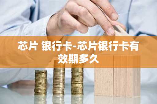 芯片 银行卡-芯片银行卡有效期多久