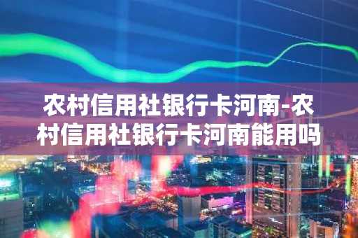 农村信用社银行卡河南-农村信用社银行卡河南能用吗