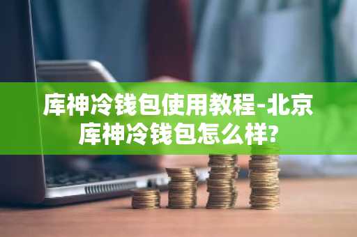 库神冷钱包使用教程-北京库神冷钱包怎么样?