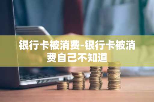 银行卡被消费-银行卡被消费自己不知道