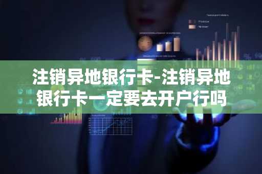 注销异地银行卡-注销异地银行卡一定要去开户行吗