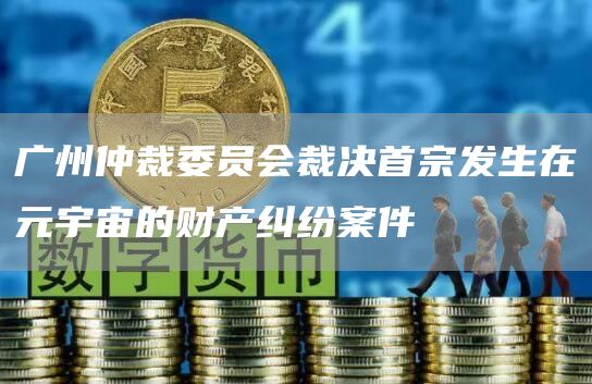 广州仲裁委员会裁决首宗发生在元宇宙的财产纠纷案件