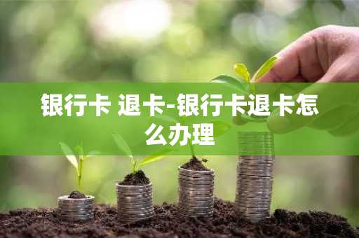 银行卡 退卡-银行卡退卡怎么办理