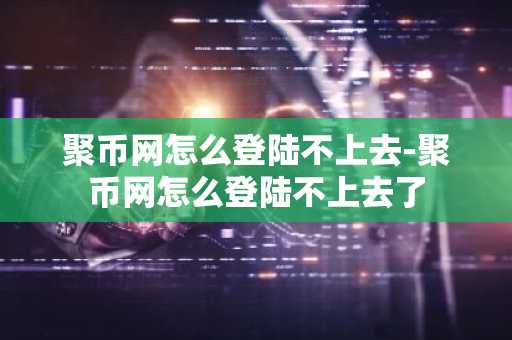 聚币网怎么登陆不上去-聚币网怎么登陆不上去了